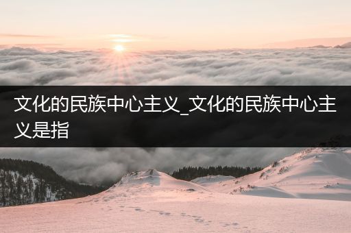 文化的民族中心主义_文化的民族中心主义是指