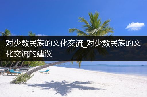 对少数民族的文化交流_对少数民族的文化交流的建议