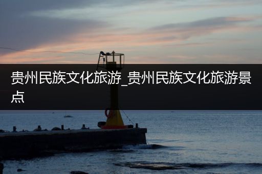 贵州民族文化旅游_贵州民族文化旅游景点