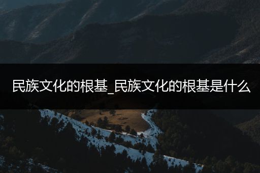 民族文化的根基_民族文化的根基是什么