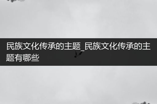 民族文化传承的主题_民族文化传承的主题有哪些